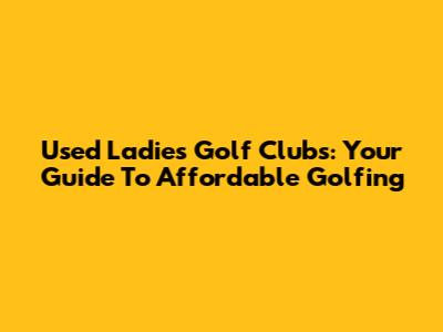 Used Ladies' Golf Clubs: Your Guide To Affordable Golfing