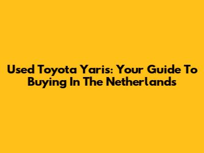 Used Toyota Yaris: Your Guide To Buying In The Netherlands