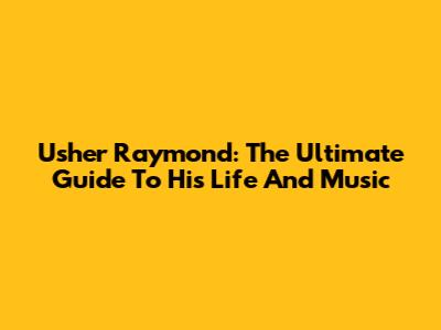 Usher Raymond: The Ultimate Guide To His Life And Music