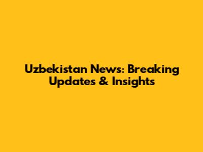 Uzbekistan News: Breaking Updates & Insights