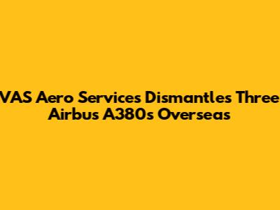 VAS Aero Services Dismantles Three Airbus A380s Overseas