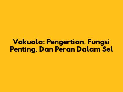 Vakuola: Pengertian, Fungsi Penting, Dan Peran Dalam Sel