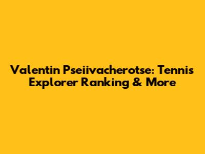Valentin Pseiivacherotse: Tennis Explorer Ranking & More