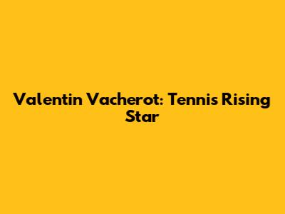 Valentin Vacherot: Tennis Rising Star