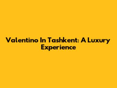 Valentino In Tashkent: A Luxury Experience