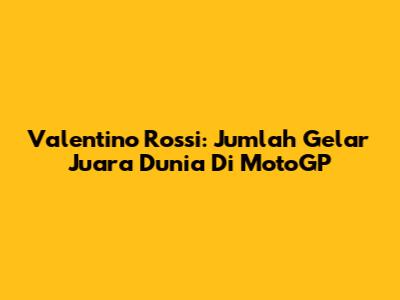 Valentino Rossi: Jumlah Gelar Juara Dunia Di MotoGP
