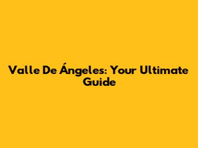 Valle De Ángeles: Your Ultimate Guide