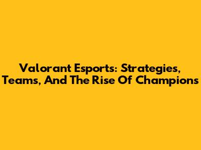 Valorant Esports: Strategies, Teams, And The Rise Of Champions