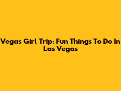 Vegas Girl Trip: Fun Things To Do In Las Vegas