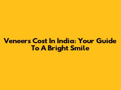 Veneers Cost In India: Your Guide To A Bright Smile