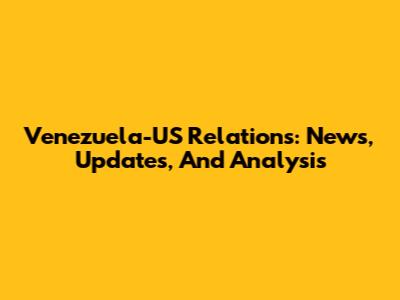 Venezuela-US Relations: News, Updates, And Analysis