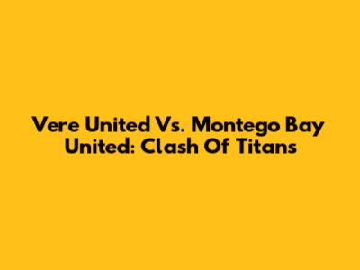 Vere United Vs. Montego Bay United: Clash Of Titans