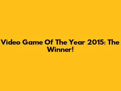 Video Game Of The Year 2015: The Winner!