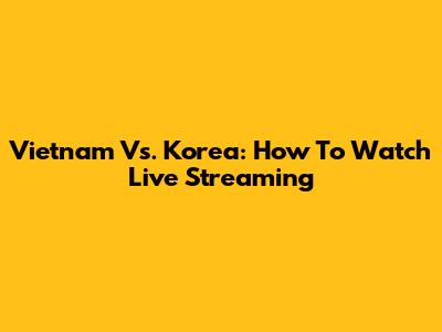 Vietnam Vs. Korea: How To Watch Live Streaming