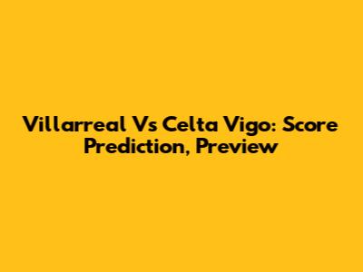 Villarreal Vs Celta Vigo: Score Prediction, Preview