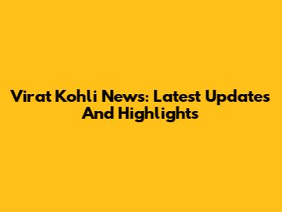 Virat Kohli News: Latest Updates And Highlights