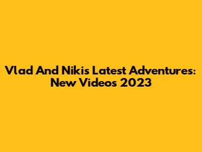 Vlad And Niki's Latest Adventures: New Videos 2023