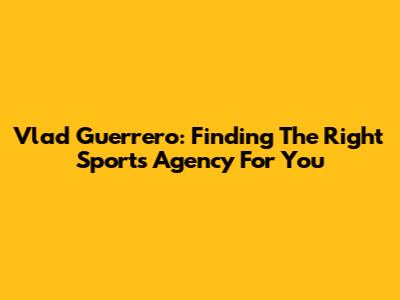 Vlad Guerrero: Finding The Right Sports Agency For You