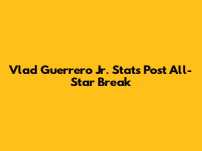 Vlad Guerrero Jr. Stats Post All-Star Break