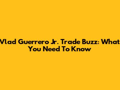 Vlad Guerrero Jr. Trade Buzz: What You Need To Know