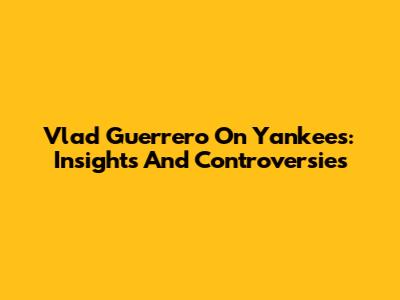 Vlad Guerrero On Yankees: Insights And Controversies