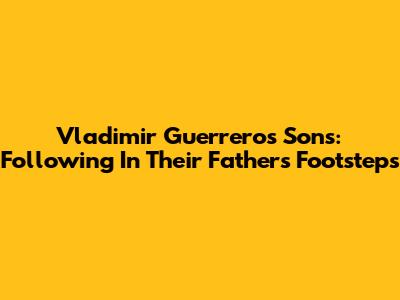 Vladimir Guerrero's Sons: Following In Their Father's Footsteps