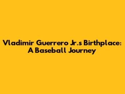 Vladimir Guerrero Jr.'s Birthplace: A Baseball Journey