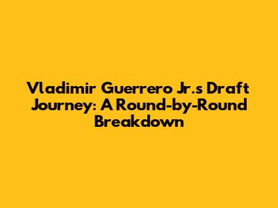 Vladimir Guerrero Jr.'s Draft Journey: A Round-by-Round Breakdown