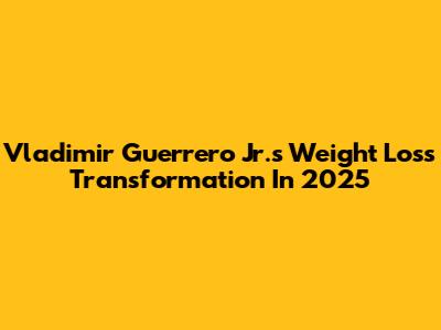 Vladimir Guerrero Jr.'s Weight Loss Transformation In 2025