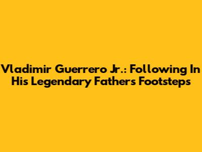 Vladimir Guerrero Jr.: Following In His Legendary Father's Footsteps