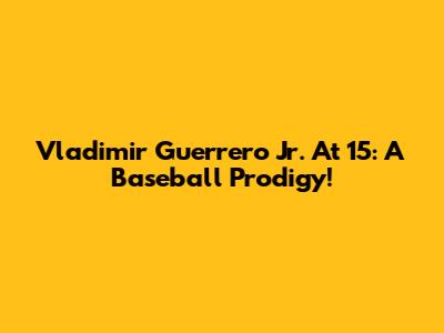 Vladimir Guerrero Jr. At 15: A Baseball Prodigy!