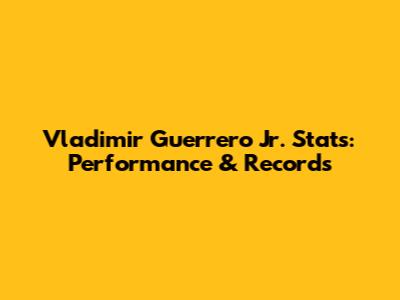 Vladimir Guerrero Jr. Stats: Performance & Records