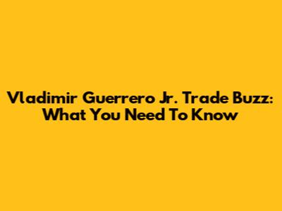 Vladimir Guerrero Jr. Trade Buzz: What You Need To Know