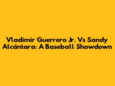 Vladimir Guerrero Jr. Vs Sandy Alcántara: A Baseball Showdown