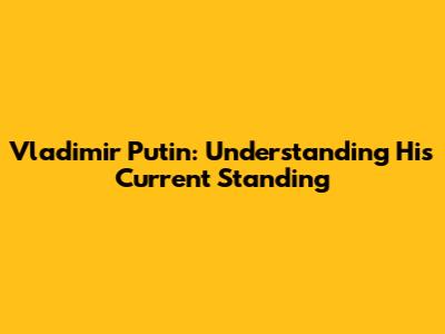 Vladimir Putin: Understanding His Current Standing