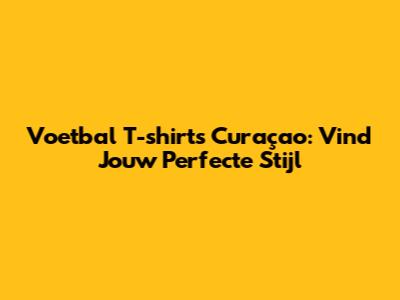 Voetbal T-shirts Curaçao: Vind Jouw Perfecte Stijl