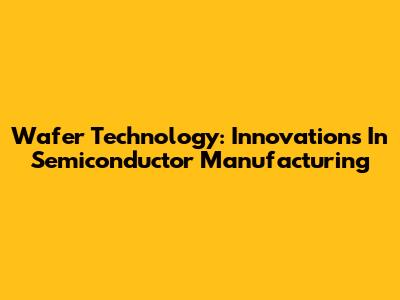 Wafer Technology: Innovations In Semiconductor Manufacturing