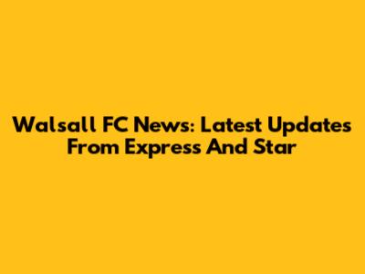 Walsall FC News: Latest Updates From Express And Star