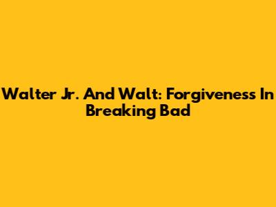 Walter Jr. And Walt: Forgiveness In Breaking Bad