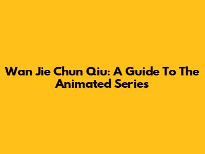 Wan Jie Chun Qiu: A Guide To The Animated Series