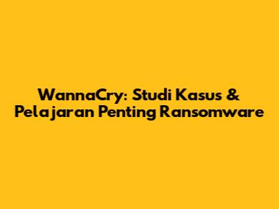 WannaCry: Studi Kasus & Pelajaran Penting Ransomware