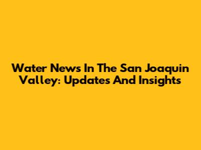 Water News In The San Joaquin Valley: Updates And Insights