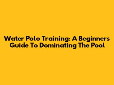 Water Polo Training: A Beginner's Guide To Dominating The Pool