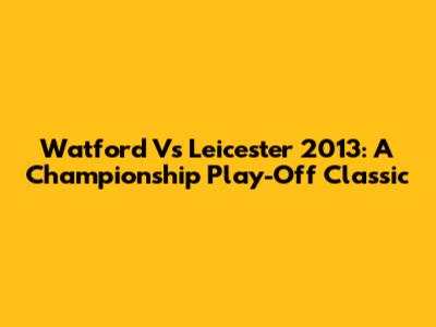 Watford Vs Leicester 2013: A Championship Play-Off Classic
