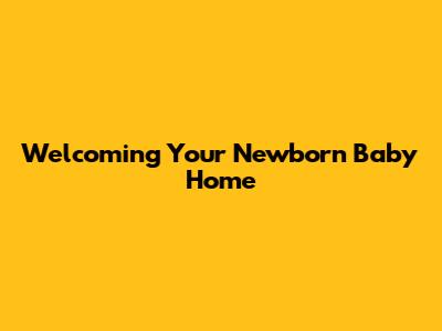 Welcoming Your Newborn Baby Home
