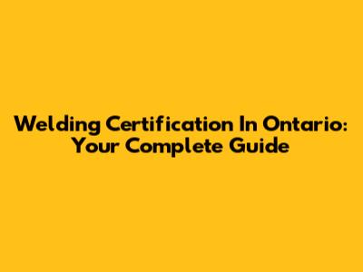 Welding Certification In Ontario: Your Complete Guide