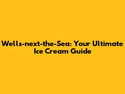 Wells-next-the-Sea: Your Ultimate Ice Cream Guide