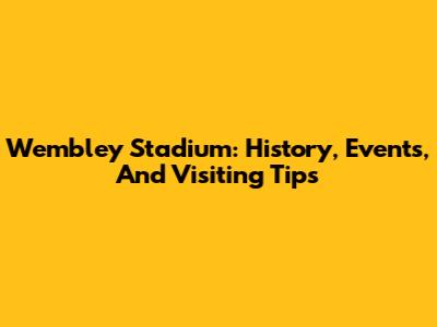 Wembley Stadium: History, Events, And Visiting Tips