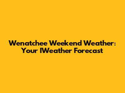 Wenatchee Weekend Weather: Your IWeather Forecast