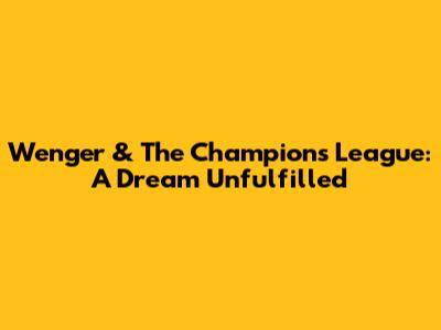 Wenger & The Champions League: A Dream Unfulfilled